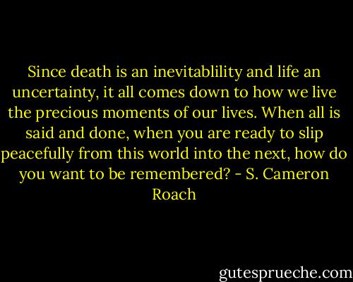 Since death is an inevitablility and life an uncertainty, it all comes down to how we live the precious moments of our lives. When all is said and done, when you are ready to slip peacefully from this world into the next, how do you want to be remembered? - S. Cameron Roach