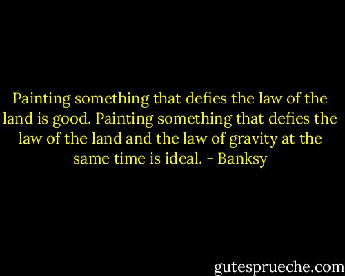 Painting something that defies the law of the land is good. Painting something that defies the law of the land and the law of gravity at the same time is ideal. - Banksy