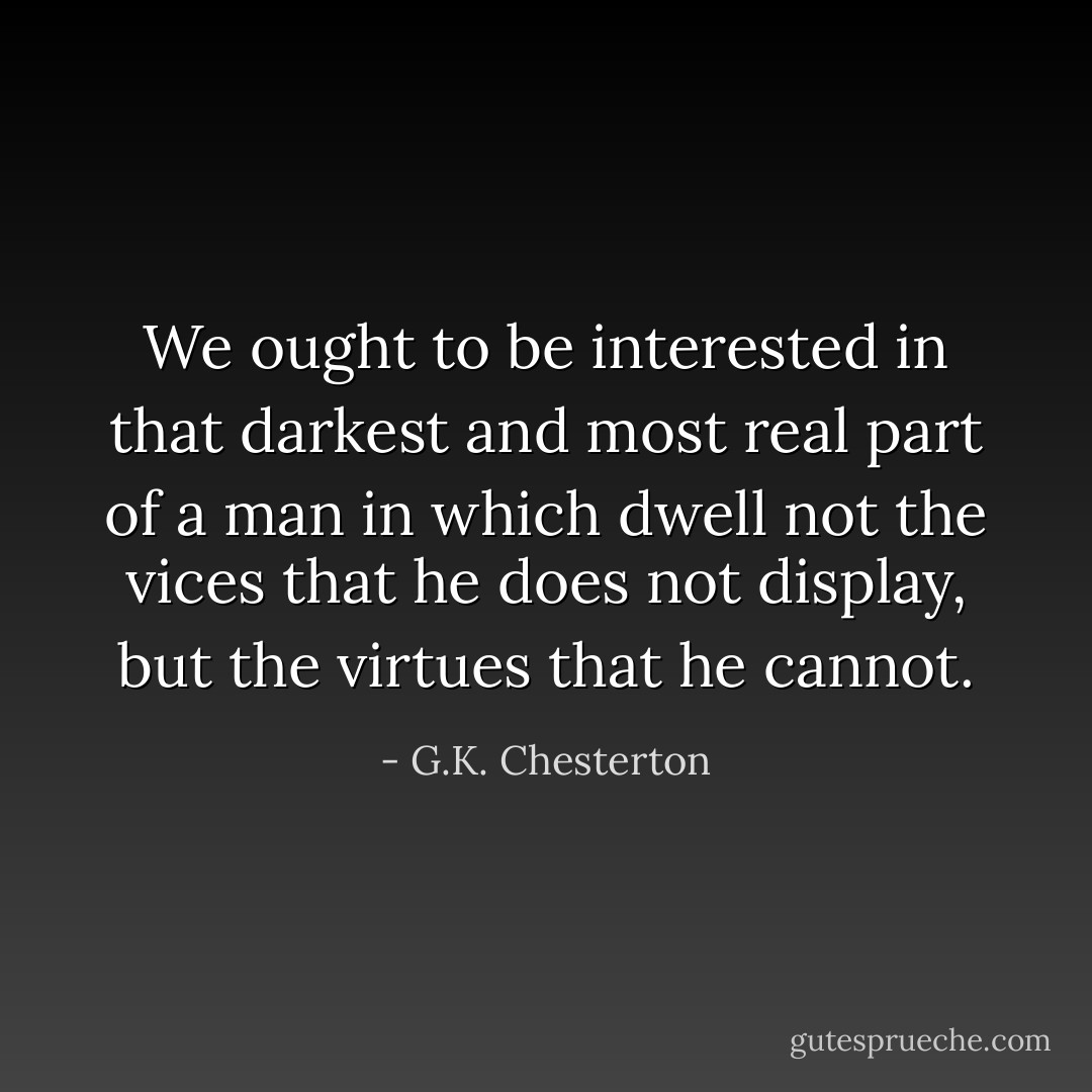 We ought to be interested in that darkest and most real part of a man in which dwell not the vices that he does not display, but the virtues that he cannot. - G.K. Chesterton