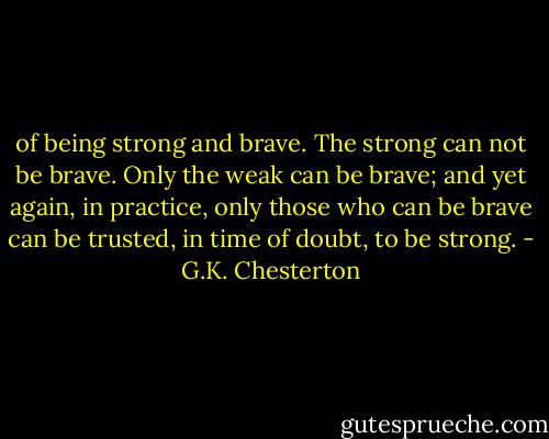 of being strong and brave. The strong can not be brave. Only the weak can be brave; and yet again, in practice, only those who can be brave can be trusted, in time of doubt, to be strong. - G.K. Chesterton