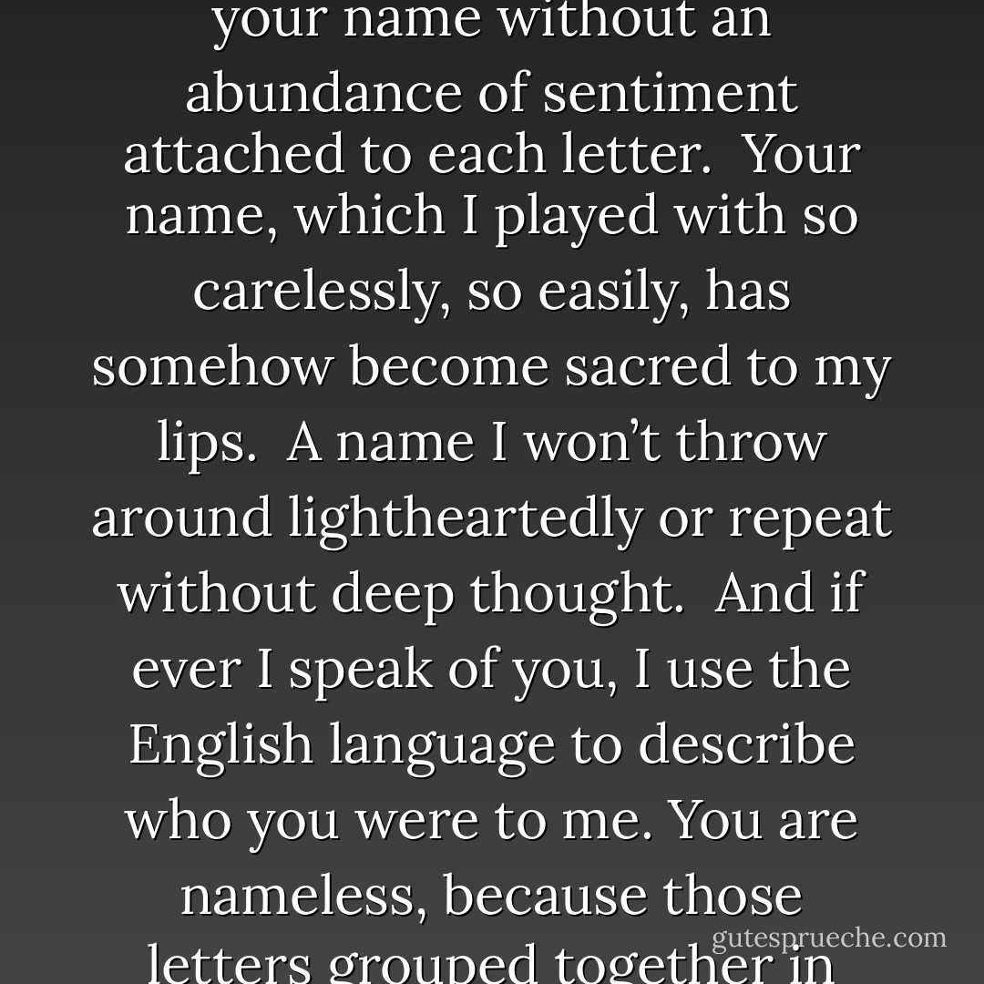 I remember when your name was just another name that rolled without thought off my tongue.<br /><br />Now, I can’t look at your name without an abundance of sentiment attached to each letter.<br /><br />Your name, which I played with so carelessly, so easily, has somehow become sacred to my lips.<br /><br />A name I won’t throw around lightheartedly or repeat without deep thought.<br /><br />And if ever I speak of you, I use the English language to describe who you were to me. You are nameless, because those letters grouped together in that familiar form….. carries too much meaning for my capricious heart. - Coco J. Ginger