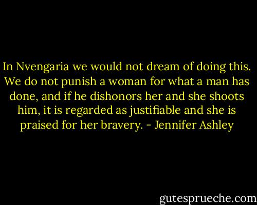 In Nvengaria we would not dream of doing this. We do not punish a woman for what a man has done, and if he dishonors her and she shoots him, it is regarded as justifiable and she is praised for her bravery. - Jennifer Ashley