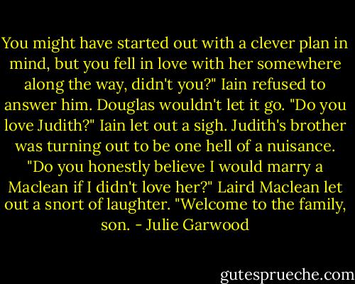 You might have started out with a clever plan in mind, but you fell in love with her somewhere along the way, didn't you?"<br />Iain refused to answer him. Douglas wouldn't let it go. "Do you love Judith?"<br />Iain let out a sigh. Judith's brother was turning out to be one hell of a nuisance. "Do you honestly believe I would marry a Maclean if I didn't love her?"<br />Laird Maclean let out a snort of laughter. "Welcome to the family, son. - Julie Garwood