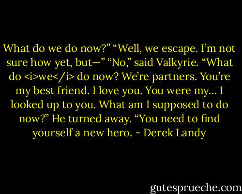 What do we do now?”<br />“Well, we escape. I’m not sure how yet, but—”<br />“No,” said Valkyrie. “What do <i>we</i> do now? We’re partners. You’re my best friend. I love you. You were my… I looked up to you. What am I supposed to do now?”<br />He turned away. “You need to find yourself a new hero. - Derek Landy