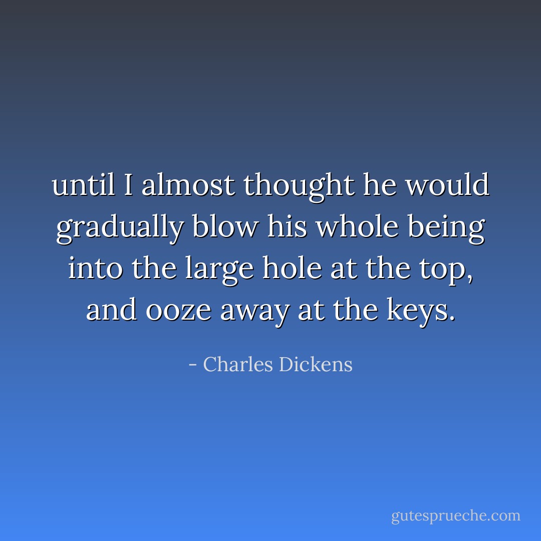 until I almost thought he would gradually blow his whole being into the large hole at the top, and ooze away at the keys. - Charles Dickens
