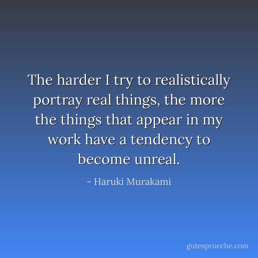 The harder I try to realistically portray real things, the more the things that appear in my work have a tendency to become unreal. - Haruki Murakami