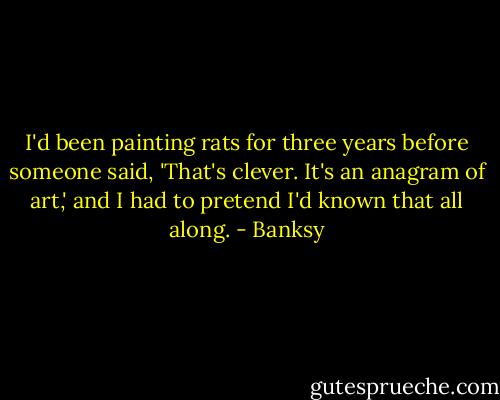 I'd been painting rats for three years before someone said, 'That's clever. It's an anagram of art,' and I had to pretend I'd known that all along. - Banksy