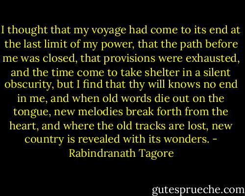 I thought that my voyage had come to its end at the last limit of my power, that the path before me was closed, that provisions were exhausted, and the time come to take shelter in a silent obscurity, but I find that thy will knows no end in me, and when old words die out on the tongue, new melodies break forth from the heart, and where the old tracks are lost, new country is revealed with its wonders. - Rabindranath Tagore