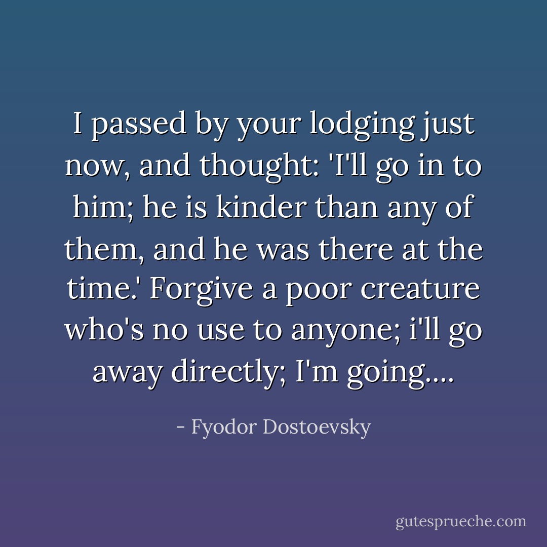 I passed by your lodging just now, and thought: 'I'll go in to him; he is kinder than any of them, and he was there at the time.' Forgive a poor creature who's no use to anyone; i'll go away directly; I'm going.... - Fyodor Dostoevsky