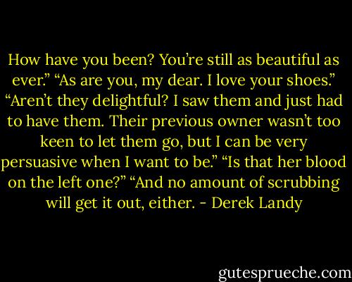 How have you been? You’re still as beautiful as ever.”<br />“As are you, my dear. I love your shoes.”<br />“Aren’t they delightful? I saw them and just had to have them. Their previous owner wasn’t too keen to let them go, but I can be very persuasive when I want to be.”<br />“Is that her blood on the left one?”<br />“And no amount of scrubbing will get it out, either. - Derek Landy