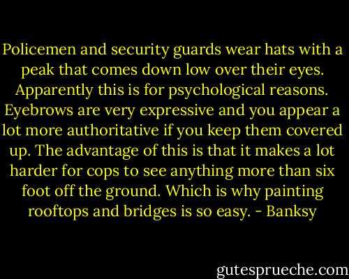 Policemen and security guards wear hats with a peak that comes down low over their eyes. Apparently this is for psychological reasons. Eyebrows are very expressive and you appear a lot more authoritative if you keep them covered up. The advantage of this is that it makes a lot harder for cops to see anything more than six foot off the ground. Which is why painting rooftops and bridges is so easy. - Banksy