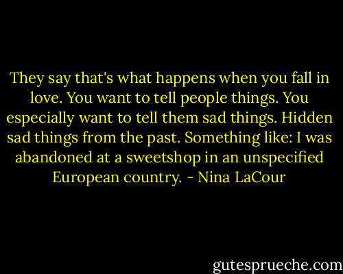 They say that's what happens when you fall in love. You want to tell people things. You especially want to tell them sad things. Hidden sad things from the past. Something like: I was abandoned at a sweetshop in an unspecified European country. - Nina LaCour