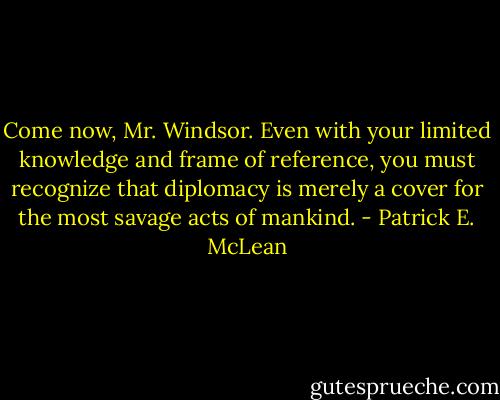 Come now, Mr. Windsor. Even with your limited knowledge and frame of reference, you must recognize that diplomacy is merely a cover for the most savage acts of mankind. - Patrick E. McLean