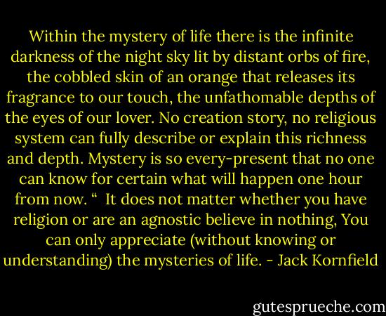 Within the mystery of life there is the infinite darkness of the night sky lit by distant orbs of fire, the cobbled skin of an orange that releases its fragrance to our touch, the unfathomable depths of the eyes of our lover. No creation story, no religious system can fully describe or explain this richness and depth. Mystery is so every-present that no one can know for certain what will happen one hour from now. “<br /><br />It does not matter whether you have religion or are an agnostic believe in nothing, You can only appreciate (without knowing or understanding) the mysteries of life. - Jack Kornfield
