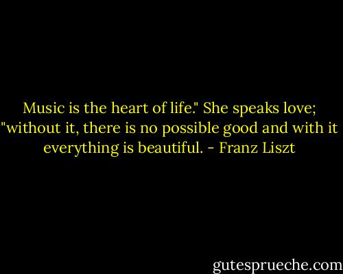Music is the heart of life." She speaks love; "without it, there is no possible good and with it everything is beautiful. - Franz Liszt