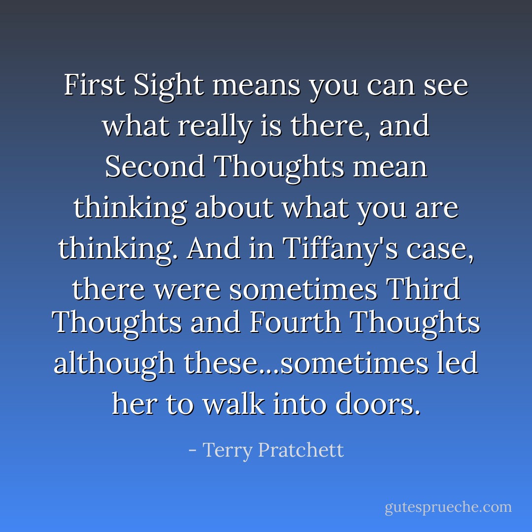 First Sight means you can see what really is there, and Second Thoughts mean thinking about what you are thinking. And in Tiffany's case, there were sometimes Third Thoughts and Fourth Thoughts although these...sometimes led her to walk into doors. - Terry Pratchett