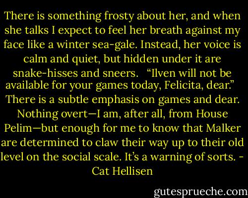 There is something frosty about her, and when she talks I expect to feel her breath against my face like a winter sea-gale. Instead, her voice is calm and quiet, but hidden under it are snake-hisses and sneers. <br /><br />“Ilven will not be available for your games today, Felicita, dear.” <br /><br />There is a subtle emphasis on games and dear. Nothing overt—I am, after all, from House Pelim—but enough for me to know that Malker are determined to claw their way up to their old level on the social scale. It’s a warning of sorts. - Cat Hellisen