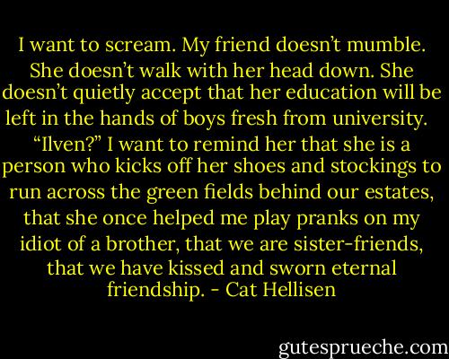 I want to scream. My friend doesn’t mumble. She doesn’t walk with her head down. She doesn’t quietly accept that her education will be left in the hands of boys fresh from university. <br /><br />“Ilven?” I want to remind her that she is a person who kicks off her shoes and stockings to run across the green fields behind our estates, that she once helped me play pranks on my idiot of a brother, that we are sister-friends, that we have kissed and sworn eternal friendship. - Cat Hellisen