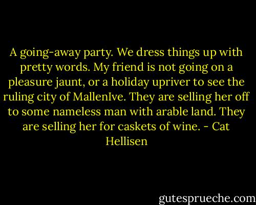 A going-away party. We dress things up with pretty words. My friend is not going on a pleasure jaunt, or a holiday upriver to see the ruling city of MallenIve. They are selling her off to some nameless man with arable land. They are selling her for caskets of wine. - Cat Hellisen