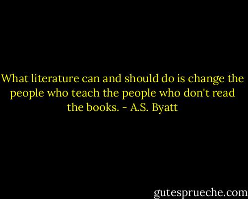What literature can and should do is change the people who teach the people who don't read the books. - A.S. Byatt