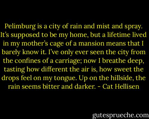 Pelimburg is a city of rain and mist and spray. It’s supposed to be my home, but a lifetime lived in my mother’s cage of a mansion means that I barely know it. I’ve only ever seen the city from the confines of a carriage; now I breathe deep, tasting how different the air is, how sweet the drops feel on my tongue. Up on the hillside, the rain seems bitter and darker. - Cat Hellisen