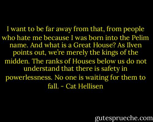 I want to be far away from that, from people who hate me because I was born into the Pelim name. And what is a Great House? As Ilven points out, we’re merely the kings of the midden. The ranks of Houses below us do not understand that there is safety in powerlessness. No one is waiting for them to fall. - Cat Hellisen