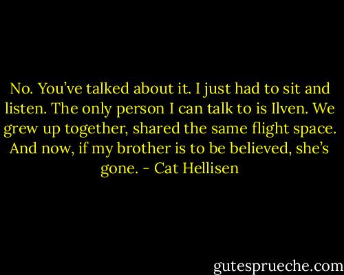 No. You’ve talked about it. I just had to sit and listen. The only person I can talk to is Ilven. We grew up together, shared the same flight space. And now, if my brother is to be believed, she’s gone. - Cat Hellisen