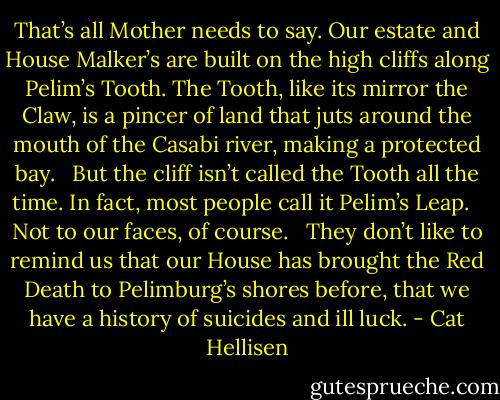 That’s all Mother needs to say. Our estate and House Malker’s are built on the high cliffs along Pelim’s Tooth. The Tooth, like its mirror the Claw, is a pincer of land that juts around the mouth of the Casabi river, making a protected bay. <br /><br />But the cliff isn’t called the Tooth all the time. In fact, most people call it Pelim’s Leap. <br /><br />Not to our faces, of course. <br /><br />They don’t like to remind us that our House has brought the Red Death to Pelimburg’s shores before, that we have a history of suicides and ill luck. - Cat Hellisen
