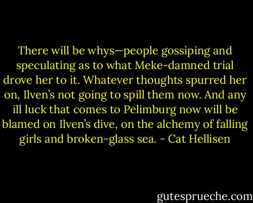 There will be whys—people gossiping and speculating as to what Meke-damned trial drove her to it. Whatever thoughts spurred her on, Ilven’s not going to spill them now. And any ill luck that comes to Pelimburg now will be blamed on Ilven’s dive, on the alchemy of falling girls and broken-glass sea. - Cat Hellisen