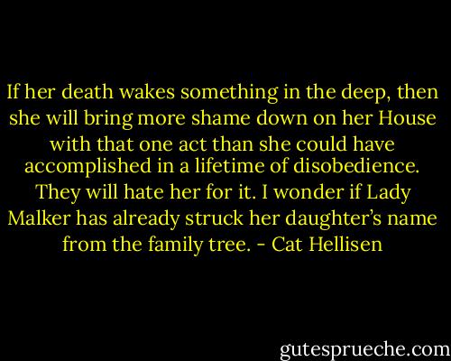 If her death wakes something in the deep, then she will bring more shame down on her House with that one act than she could have accomplished in a lifetime of disobedience. They will hate her for it. I wonder if Lady Malker has already struck her daughter’s name from the family tree. - Cat Hellisen