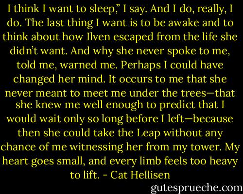 I think I want to sleep,” I say. And I do, really, I do. The last thing I want is to be awake and to think about how Ilven escaped from the life she didn’t want. And why she never spoke to me, told me, warned me. Perhaps I could have changed her mind. It occurs to me that she never meant to meet me under the trees—that she knew me well enough to predict that I would wait only so long before I left—because then she could take the Leap without any chance of me witnessing her from my tower. My heart goes small, and every limb feels too heavy to lift. - Cat Hellisen