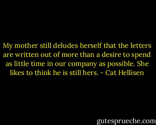 My mother still deludes herself that the letters are written out of more than a desire to spend as little time in our company as possible. She likes to think he is still hers. - Cat Hellisen