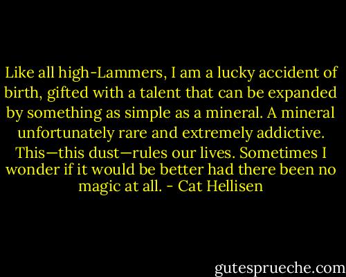 Like all high-Lammers, I am a lucky accident of birth, gifted with a talent that can be expanded by something as simple as a mineral. A mineral unfortunately rare and extremely addictive. This—this dust—rules our lives. Sometimes I wonder if it would be better had there been no magic at all. - Cat Hellisen