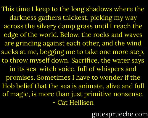 This time I keep to the long shadows where the darkness gathers thickest, picking my way across the silvery damp grass until I reach the edge of the world. Below, the rocks and waves are grinding against each other, and the wind sucks at me, begging me to take one more step, to throw myself down. Sacrifice, the water says in its sea-witch voice, full of whispers and promises. Sometimes I have to wonder if the Hob belief that the sea is animate, alive and full of magic, is more than just primitive nonsense. - Cat Hellisen