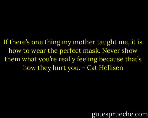 If there’s one thing my mother taught me, it is how to wear the perfect mask. Never show them what you’re really feeling because that’s how they hurt you. - Cat Hellisen