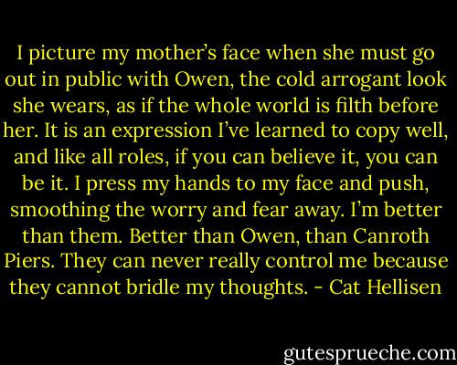 I picture my mother’s face when she must go out in public with Owen, the cold arrogant look she wears, as if the whole world is filth before her. It is an expression I’ve learned to copy well, and like all roles, if you can believe it, you can be it. I press my hands to my face and push, smoothing the worry and fear away. I’m better than them. Better than Owen, than Canroth Piers. They can never really control me because they cannot bridle my thoughts. - Cat Hellisen