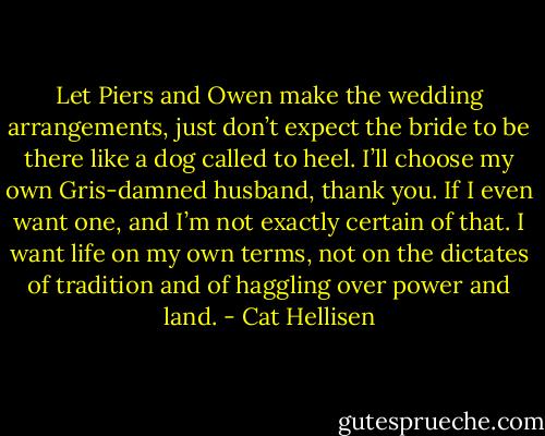 Let Piers and Owen make the wedding arrangements, just don’t expect the bride to be there like a dog called to heel. I’ll choose my own Gris-damned husband, thank you. If I even want one, and I’m not exactly certain of that. I want life on my own terms, not on the dictates of tradition and of haggling over power and land. - Cat Hellisen
