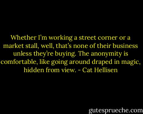 Whether I’m working a street corner or a market stall, well, that’s none of their business unless they’re buying. The anonymity is comfortable, like going around draped in magic, hidden from view. - Cat Hellisen
