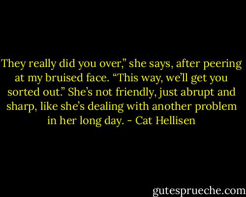 They really did you over,” she says, after peering at my bruised face. “This way, we’ll get you sorted out.” She’s not friendly, just abrupt and sharp, like she’s dealing with another problem in her long day. - Cat Hellisen