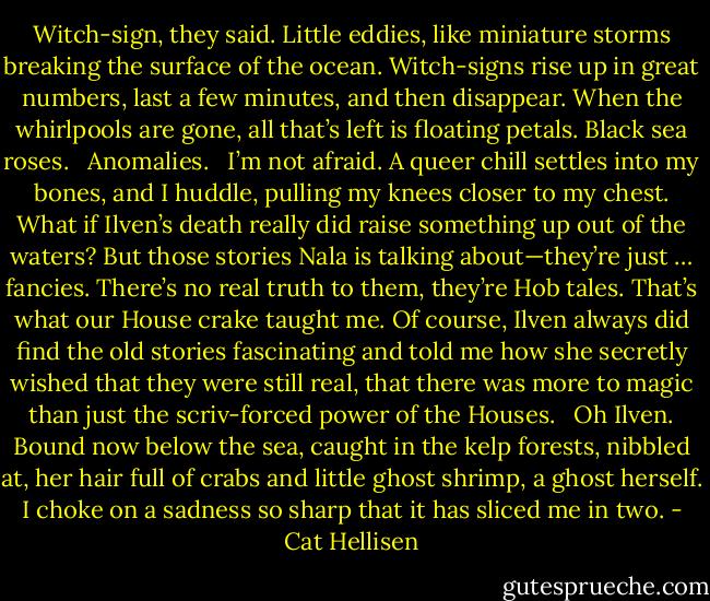 Witch-sign, they said. Little eddies, like miniature storms breaking the surface of the ocean. Witch-signs rise up in great numbers, last a few minutes, and then disappear. When the whirlpools are gone, all that’s left is floating petals. Black sea roses. <br /><br />Anomalies. <br /><br />I’m not afraid. A queer chill settles into my bones, and I huddle, pulling my knees closer to my chest. What if Ilven’s death really did raise something up out of the waters? But those stories Nala is talking about—they’re just … fancies. There’s no real truth to them, they’re Hob tales. That’s what our House crake taught me. Of course, Ilven always did find the old stories fascinating and told me how she secretly wished that they were still real, that there was more to magic than just the scriv-forced power of the Houses. <br /><br />Oh Ilven. Bound now below the sea, caught in the kelp forests, nibbled at, her hair full of crabs and little ghost shrimp, a ghost herself. I choke on a sadness so sharp that it has sliced me in two. - Cat Hellisen
