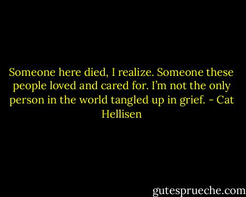 Someone here died, I realize. Someone these people loved and cared for. I’m not the only person in the world tangled up in grief. - Cat Hellisen