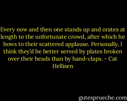 Every now and then one stands up and orates at length to the unfortunate crowd, after which he bows to their scattered applause. Personally, I think they’d be better served by plates broken over their heads than by hand-claps. - Cat Hellisen