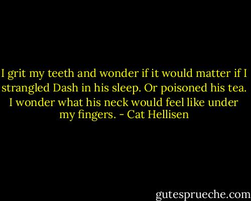 I grit my teeth and wonder if it would matter if I strangled Dash in his sleep. Or poisoned his tea. I wonder what his neck would feel like under my fingers. - Cat Hellisen