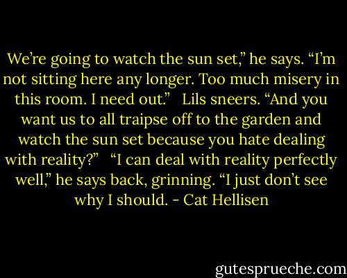 We’re going to watch the sun set,” he says. “I’m not sitting here any longer. Too much misery in this room. I need out.” <br /><br />Lils sneers. “And you want us to all traipse off to the garden and watch the sun set because you hate dealing with reality?” <br /><br />“I can deal with reality perfectly well,” he says back, grinning. “I just don’t see why I should. - Cat Hellisen