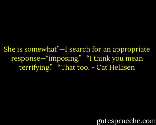 She is somewhat”—I search for an appropriate response—“imposing.” <br /><br />“I think you mean terrifying.” <br /><br />“That too. - Cat Hellisen