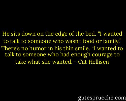 He sits down on the edge of the bed. “I wanted to talk to someone who wasn’t food or family.” There’s no humor in his thin smile. “I wanted to talk to someone who had enough courage to take what she wanted. - Cat Hellisen