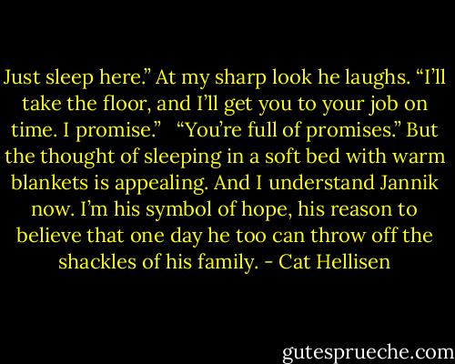 Just sleep here.” At my sharp look he laughs. “I’ll take the floor, and I’ll get you to your job on time. I promise.” <br /><br />“You’re full of promises.” But the thought of sleeping in a soft bed with warm blankets is appealing. And I understand Jannik now. I’m his symbol of hope, his reason to believe that one day he too can throw off the shackles of his family. - Cat Hellisen