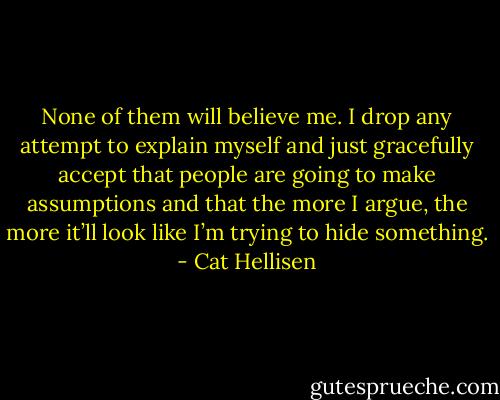 None of them will believe me. I drop any attempt to explain myself and just gracefully accept that people are going to make assumptions and that the more I argue, the more it’ll look like I’m trying to hide something. - Cat Hellisen