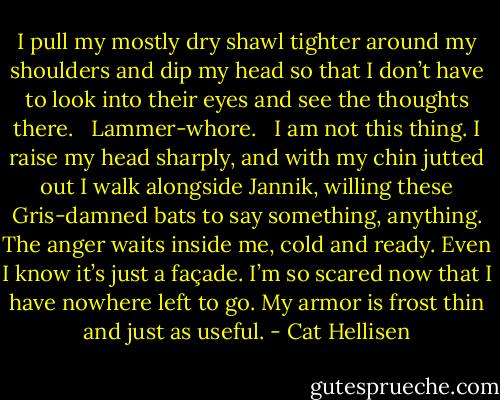 I pull my mostly dry shawl tighter around my shoulders and dip my head so that I don’t have to look into their eyes and see the thoughts there. <br /><br />Lammer-whore. <br /><br />I am not this thing. I raise my head sharply, and with my chin jutted out I walk alongside Jannik, willing these Gris-damned bats to say something, anything. The anger waits inside me, cold and ready. Even I know it’s just a façade. I’m so scared now that I have nowhere left to go. My armor is frost thin and just as useful. - Cat Hellisen