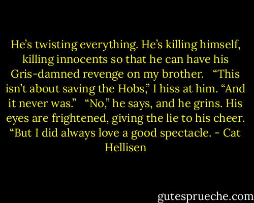 He’s twisting everything. He’s killing himself, killing innocents so that he can have his Gris-damned revenge on my brother. <br /><br />“This isn’t about saving the Hobs,” I hiss at him. “And it never was.” <br /><br />“No,” he says, and he grins. His eyes are frightened, giving the lie to his cheer. “But I did always love a good spectacle. - Cat Hellisen